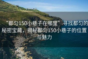 “都勻150小巷子在哪里”尋找都勻的秘密寶藏，揭秘都勻150小巷子的位置與魅力