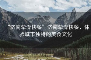 “濟南葷澡快餐”濟南葷澡快餐，體驗城市獨特的美食文化