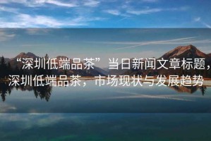 “深圳低端品茶”當日新聞文章標題，深圳低端品茶，市場(chǎng)現狀與發(fā)展趨勢