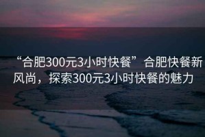 “合肥300元3小時(shí)快餐”合肥快餐新風(fēng)尚，探索300元3小時(shí)快餐的魅力