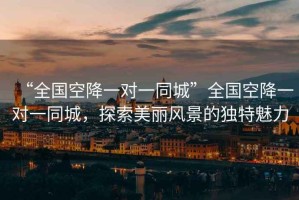“全國空降一對一同城”全國空降一對一同城，探索美麗風(fēng)景的獨特魅力