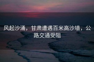 風(fēng)起沙涌，甘肅遭遇百米高沙墻，公路交通受阻