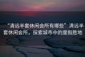 “清遠半套休閑會(huì )所有哪些”清遠半套休閑會(huì )所，探索城市中的度假勝地