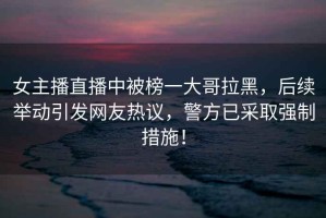 女主播直播中被榜一大哥拉黑，后續舉動(dòng)引發(fā)網(wǎng)友熱議，警方已采取強制措施！