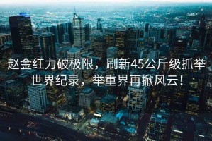 趙金紅力破極限，刷新45公斤級抓舉世界紀錄，舉重界再掀風(fēng)云！