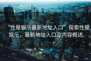 “性屋娛樂(lè )最新地址入口”探索性屋娛樂(lè )，最新地址入口及內容概述
