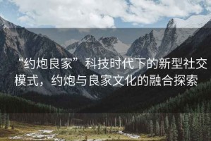 “約炮良家”科技時(shí)代下的新型社交模式，約炮與良家文化的融合探索