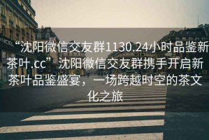 “沈陽(yáng)微信交友群1130.24小時(shí)品鑒新茶葉.cc”沈陽(yáng)微信交友群攜手開(kāi)啟新茶葉品鑒盛宴，一場(chǎng)跨越時(shí)空的茶文化之旅