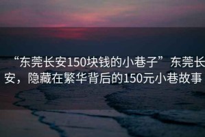 “東莞長(cháng)安150塊錢(qián)的小巷子”東莞長(cháng)安，隱藏在繁華背后的150元小巷故事