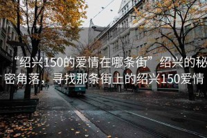 “紹興150的愛(ài)情在哪條街”紹興的秘密角落，尋找那條街上的紹興150愛(ài)情