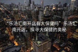 “樂(lè )湯匯南開(kāi)店有大保健嗎”樂(lè )湯匯南開(kāi)店，探尋大保健的奧秘