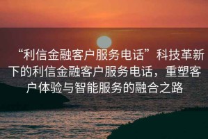 “利信金融客戶(hù)服務(wù)電話(huà)”科技革新下的利信金融客戶(hù)服務(wù)電話(huà)，重塑客戶(hù)體驗與智能服務(wù)的融合之路