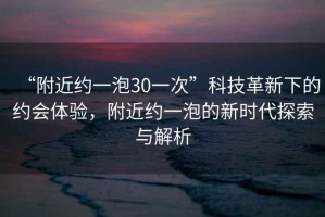 “附近約一泡30一次”科技革新下的約會(huì )體驗，附近約一泡的新時(shí)代探索與解析