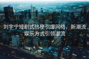 劉宇寧短劇式熱梗引爆網(wǎng)絡(luò )，新潮流娛樂(lè )方式引領(lǐng)潮流