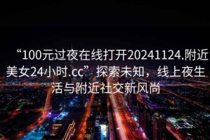 “100元過(guò)夜在線(xiàn)打開(kāi)20241124.附近美女24小時(shí).cc”探索未知，線(xiàn)上夜生活與附近社交新風(fēng)尚