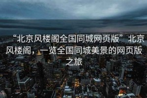 “北京風(fēng)樓閣全國同城網(wǎng)頁(yè)版”北京風(fēng)樓閣，一覽全國同城美景的網(wǎng)頁(yè)版之旅