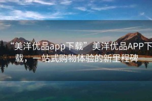 “美洋優(yōu)品app下載”美洋優(yōu)品APP下載，一站式購物體驗的新里程碑