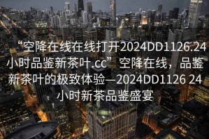 “空降在線(xiàn)在線(xiàn)打開(kāi)2024DD1126.24小時(shí)品鑒新茶葉.cc”空降在線(xiàn)，品鑒新茶葉的極致體驗—2024DD1126 24小時(shí)新茶品鑒盛宴