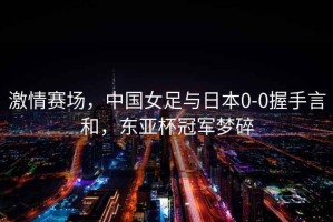 激情賽場(chǎng)，中國女足與日本0-0握手言和，東亞杯冠軍夢(mèng)碎