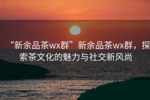 “新余品茶wx群”新余品茶wx群，探索茶文化的魅力與社交新風(fēng)尚