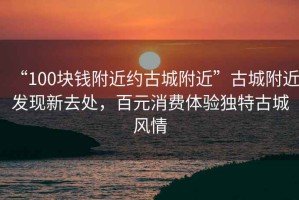 “100塊錢(qián)附近約古城附近”古城附近發(fā)現新去處，百元消費體驗獨特古城風(fēng)情