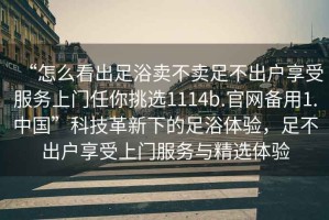 “怎么看出足浴賣(mài)不賣(mài)足不出戶(hù)享受服務(wù)上門(mén)任你挑選1114b.官網(wǎng)備用1.中國”科技革新下的足浴體驗，足不出戶(hù)享受上門(mén)服務(wù)與精選體驗