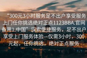 “300元3小時(shí)服務(wù)足不出戶(hù)享受服務(wù)上門(mén)任你挑選絕對正點(diǎn)1123BBA.官網(wǎng)備用1.中國”探索便捷服務(wù)，足不出戶(hù)享受上門(mén)服務(wù)體驗—僅需3小時(shí)，300元起，任你挑選，絕對正點(diǎn)服務(wù)