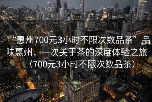 “惠州700元3小時(shí)不限次數品茶”品味惠州，一次關(guān)于茶的深度體驗之旅（700元3小時(shí)不限次數品茶）
