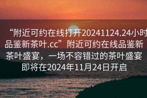 “附近可約在線(xiàn)打開(kāi)20241124.24小時(shí)品鑒新茶葉.cc”附近可約在線(xiàn)品鑒新茶葉盛宴，一場(chǎng)不容錯過(guò)的茶葉盛宴即將在2024年11月24日開(kāi)啟