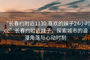 “長(cháng)春約附近1130.喜歡的妹子24小時(shí).cc”長(cháng)春約附近妹子，探索城市的浪漫角落與心動(dòng)時(shí)刻