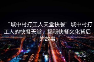 “城中村打工人天堂快餐”城中村打工人的快餐天堂，揭秘快餐文化背后的故事