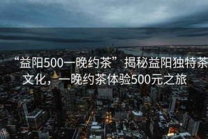 “益陽(yáng)500一晚約茶”揭秘益陽(yáng)獨特茶文化，一晚約茶體驗500元之旅