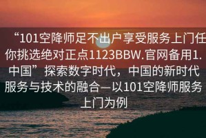 “101空降師足不出戶(hù)享受服務(wù)上門(mén)任你挑選絕對正點(diǎn)1123BBW.官網(wǎng)備用1.中國”探索數字時(shí)代，中國的新時(shí)代服務(wù)與技術(shù)的融合—以101空降師服務(wù)上門(mén)為例