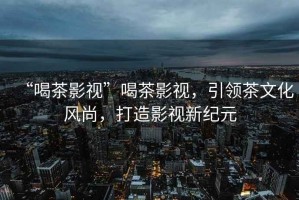“喝茶影視”喝茶影視，引領(lǐng)茶文化風(fēng)尚，打造影視新紀元
