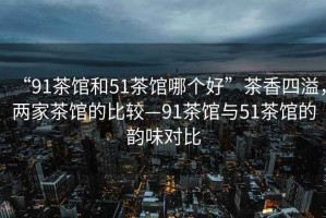 “91茶館和51茶館哪個(gè)好”茶香四溢，兩家茶館的比較—91茶館與51茶館的韻味對比