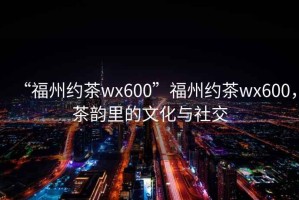“福州約茶wx600”福州約茶wx600，茶韻里的文化與社交