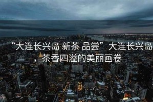 “大連長(cháng)興島 新茶 品嘗”大連長(cháng)興島，茶香四溢的美麗畫(huà)卷