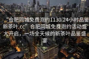 “合肥同城免費泡約1130.24小時(shí)品鑒新茶葉.cc”合肥同城免費泡約活動(dòng)盛大開(kāi)啟，一場(chǎng)全天候的新茶葉品鑒盛宴