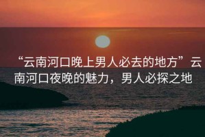“云南河口晚上男人必去的地方”云南河口夜晚的魅力，男人必探之地