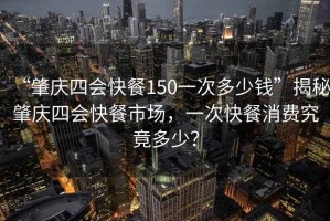 “肇慶四會(huì )快餐150一次多少錢(qián)”揭秘肇慶四會(huì )快餐市場(chǎng)，一次快餐消費究竟多少？