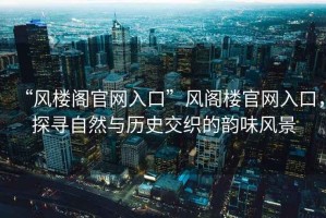 “風(fēng)樓閣官網(wǎng)入口”風(fēng)閣樓官網(wǎng)入口，探尋自然與歷史交織的韻味風(fēng)景