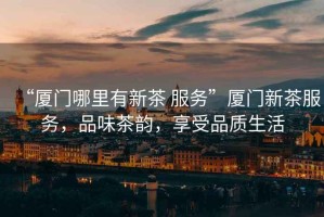 “廈門(mén)哪里有新茶 服務(wù)”廈門(mén)新茶服務(wù)，品味茶韻，享受品質(zhì)生活