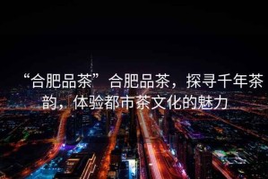 “合肥品茶”合肥品茶，探尋千年茶韻，體驗都市茶文化的魅力