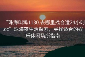 “珠海叫雞1130.去哪里找合適24小時(shí).cc”珠海夜生活探索，尋找適合的娛樂(lè )休閑場(chǎng)所指南
