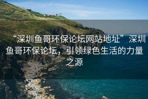 “深圳魚(yú)哥環(huán)保論壇網(wǎng)站地址”深圳魚(yú)哥環(huán)保論壇，引領(lǐng)綠色生活的力量之源