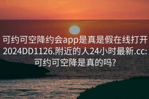 可約可空降約會(huì )app是真是假在線(xiàn)打開(kāi)2024DD1126.附近的人24小時(shí)最新.cc:可約可空降是真的嗎?