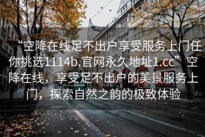 “空降在線(xiàn)足不出戶(hù)享受服務(wù)上門(mén)任你挑選1114b.官網(wǎng)永久地址1.cc”空降在線(xiàn)，享受足不出戶(hù)的美景服務(wù)上門(mén)，探索自然之韻的極致體驗