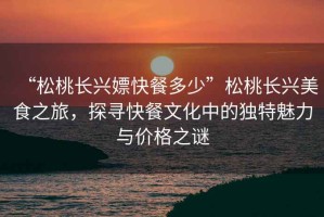 “松桃長(cháng)興嫖快餐多少”松桃長(cháng)興美食之旅，探尋快餐文化中的獨特魅力與價(jià)格之謎