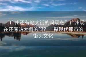 “廣州還有站大街的嗎現在”廣州現在還有站大街的嗎？一探現代都市的街頭文化