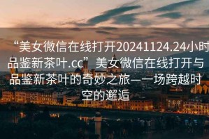 “美女微信在線(xiàn)打開(kāi)20241124.24小時(shí)品鑒新茶葉.cc”美女微信在線(xiàn)打開(kāi)與品鑒新茶葉的奇妙之旅—一場(chǎng)跨越時(shí)空的邂逅